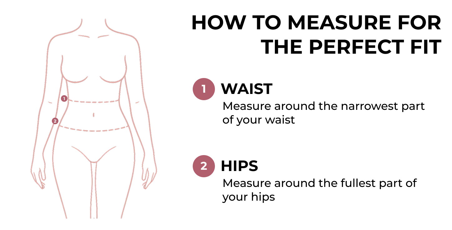 How to measure for the perfect fit: 1. Waist — measure around the narrowest part of your waist. 2. Hips — measure around the fullest part of your hips.